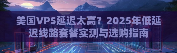 美国VPS延迟太高？2025年低延迟线路套餐实测与选购指南
