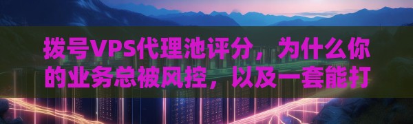 拨号VPS代理池评分,为什么你的业务总被风控,以及一套能打的解决方案