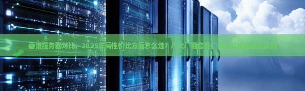 香港服务器对比,2025年高性价比方案怎么选?八大厂商套餐、价格与线路延迟实测